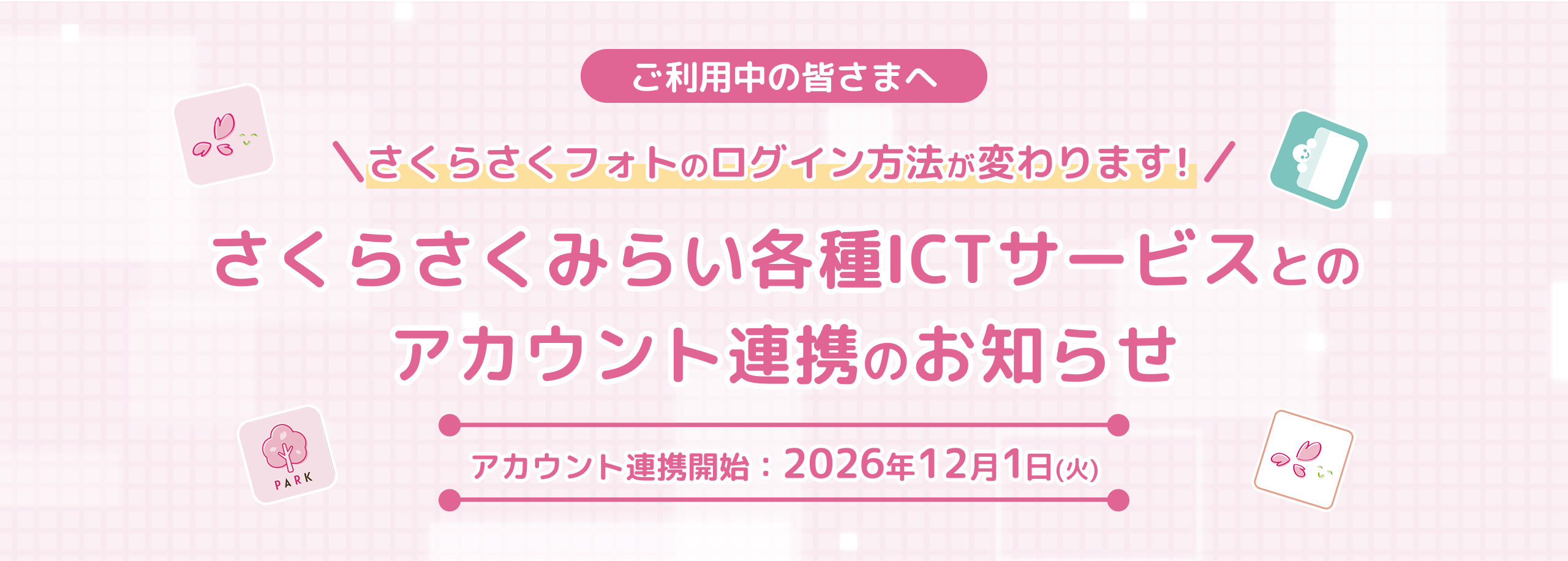 ご利用中の皆さまへ さくらさくフォトのログイン方法が変わります！ さくらさくみらい各種ICTサービスとのアカウント連携のお知らせ アカウント連携開始：2026年12月1日(火)